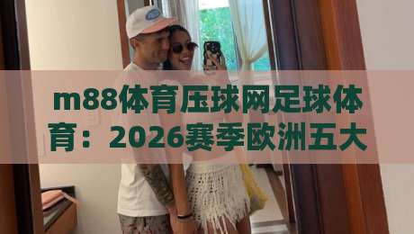 m88体育压球网足球体育：2026赛季欧洲五大联赛及世界杯预选赛全面解析，m88体育压球网足球体育带你掌握最新赛事动态与球队数据