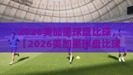 2026美加墨球盘比球，【2026美加墨球盘比球】深度解析：盘口暗藏哪些玄机？