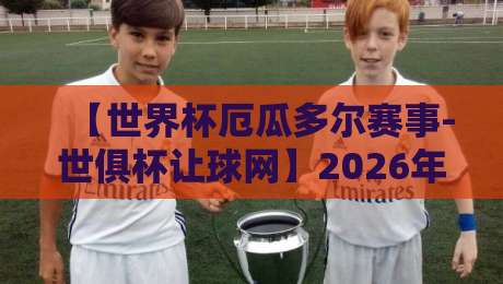 【世界杯厄瓜多尔赛事-世俱杯让球网】2026年厄瓜多尔的世界杯冲击与世俱杯盘口深度解读