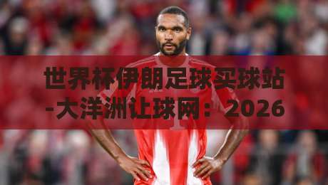 世界杯伊朗足球买球站-大洋洲让球网：2026预选赛盘口深度解析