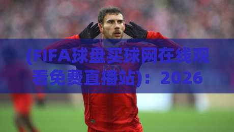 (FIFA球盘买球网在线观看免费直播站)：2026年球迷必看！警惕非法赌球陷阱与安全观赛指南