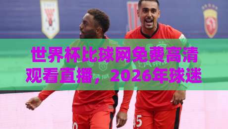 世界杯比球网免费高清观看直播，2026年球迷必看的三大理由！