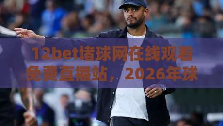 12bet堵球网在线观看免费直播站,2026年球迷私藏观赛指南 12bet堵球网在线观看免费直播站,2026年球迷私藏观赛指南