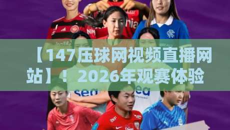 【147压球网视频直播网站】！2026年观赛体验升级全攻略
