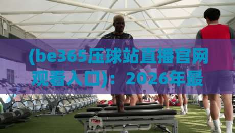 (be365压球站直播官网观看入口)：2026年最新观赛指南与入口解析