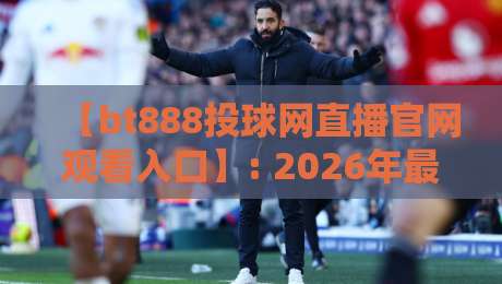 【bt888投球网直播官网观看入口】: 2026年最新观赛指南与实测体验
