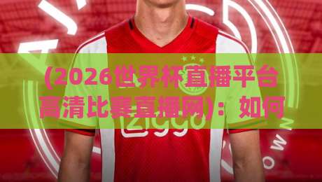 (2026世界杯直播平台高清比赛直播网)：如何找到最流畅的观赛体验？