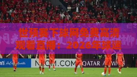 世预赛下球网免费高清观看直播：2026年球迷必知的五大观赛技巧与平台实测