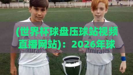 (世界杯球盘压球站视频直播网站)：2026年球迷必看的观赛新玩法与避坑指南