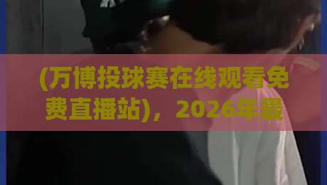 (万博投球赛在线观看免费直播站)，2026年最新观赛体验与避坑指南
